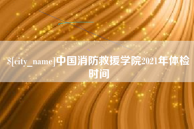 灯塔中国消防救援学院2021年体检时间