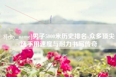 灯塔男子5000米历史排名-众多顶尖选手用速度与耐力书写传奇